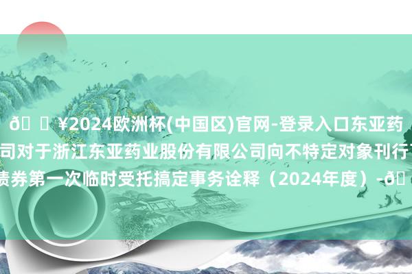 🔥2024欧洲杯(中国区)官网-登录入口东亚药业: 东兴证券股份有限公司对于浙江东亚药业股份有限公司向不特定对象刊行可交流公司债券第一次临时受托搞定事务诠释（2024年度）-🔥2024欧洲杯(中国区)官网-登录入口