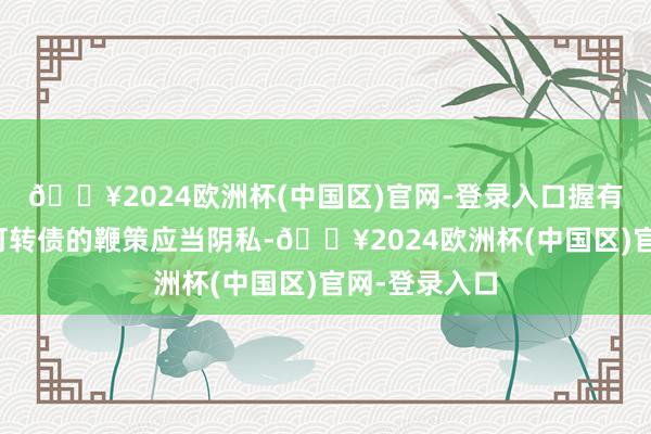 🔥2024欧洲杯(中国区)官网-登录入口握有本次刊行的可转债的鞭策应当阴私-🔥2024欧洲杯(中国区)官网-登录入口