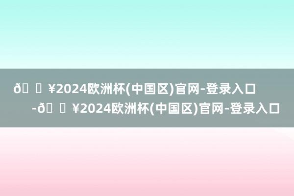 🔥2024欧洲杯(中国区)官网-登录入口            -🔥2024欧洲杯(中国区)官网-登录入口