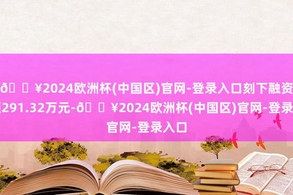 🔥2024欧洲杯(中国区)官网-登录入口刻下融资余额291.32万元-🔥2024欧洲杯(中国区)官网-登录入口