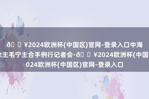 🔥2024欧洲杯(中国区)官网-登录入口中海应答部发言东说念主毛宁主合手例行记者会-🔥2024欧洲杯(中国区)官网-登录入口