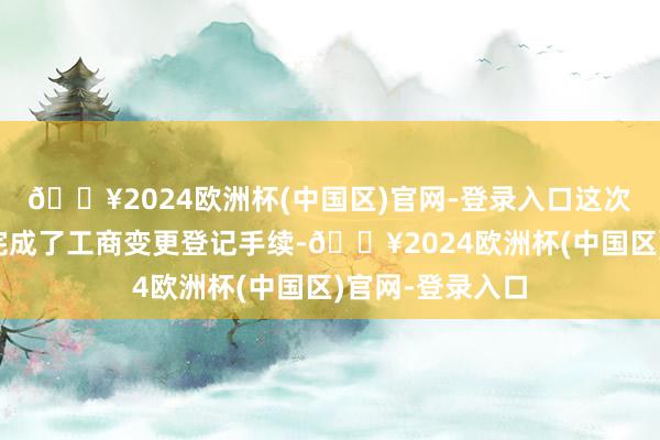 🔥2024欧洲杯(中国区)官网-登录入口这次股权转让如故完成了工商变更登记手续-🔥2024欧洲杯(中国区)官网-登录入口