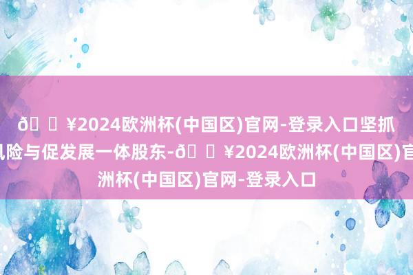 🔥2024欧洲杯(中国区)官网-登录入口坚抓强监管、防风险与促发展一体股东-🔥2024欧洲杯(中国区)官网-登录入口