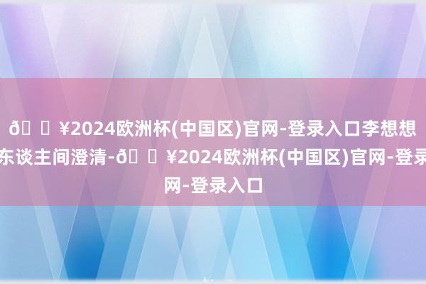 🔥2024欧洲杯(中国区)官网-登录入口李想想当属东谈主间澄清-🔥2024欧洲杯(中国区)官网-登录入口