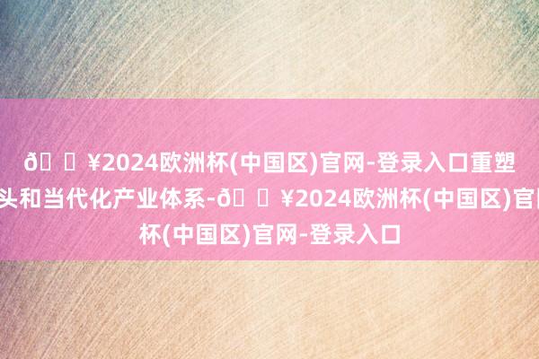 🔥2024欧洲杯(中国区)官网-登录入口重塑实体经济口头和当代化产业体系-🔥2024欧洲杯(中国区)官网-登录入口