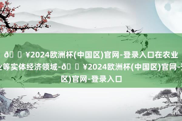 🔥2024欧洲杯(中国区)官网-登录入口在农业、制造业等实体经济领域-🔥2024欧洲杯(中国区)官网-登录入口