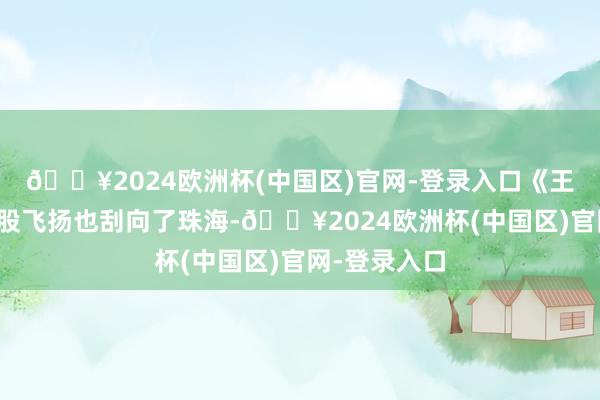 🔥2024欧洲杯(中国区)官网-登录入口《王婆说媒》这股飞扬也刮向了珠海-🔥2024欧洲杯(中国区)官网-登录入口