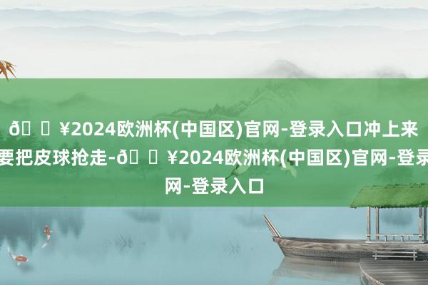 🔥2024欧洲杯(中国区)官网-登录入口冲上来念念要把皮球抢走-🔥2024欧洲杯(中国区)官网-登录入口