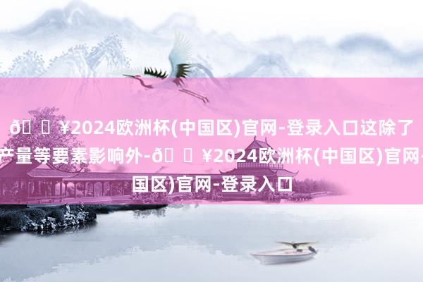 🔥2024欧洲杯(中国区)官网-登录入口这除了与运载、产量等要素影响外-🔥2024欧洲杯(中国区)官网-登录入口