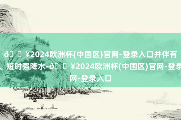 🔥2024欧洲杯(中国区)官网-登录入口并伴有雷电、短时强降水-🔥2024欧洲杯(中国区)官网-登录入口