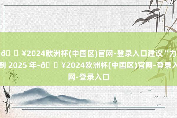 🔥2024欧洲杯(中国区)官网-登录入口建议“力图到 2025 年-🔥2024欧洲杯(中国区)官网-登录入口