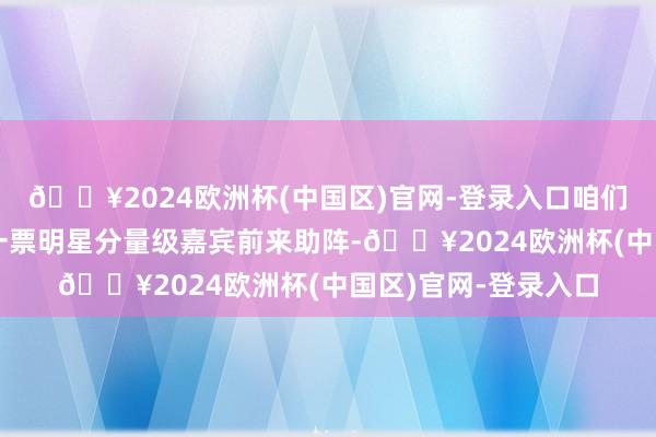 🔥2024欧洲杯(中国区)官网-登录入口咱们致使还专门请来了一票明星分量级嘉宾前来助阵-🔥2024欧洲杯(中国区)官网-登录入口