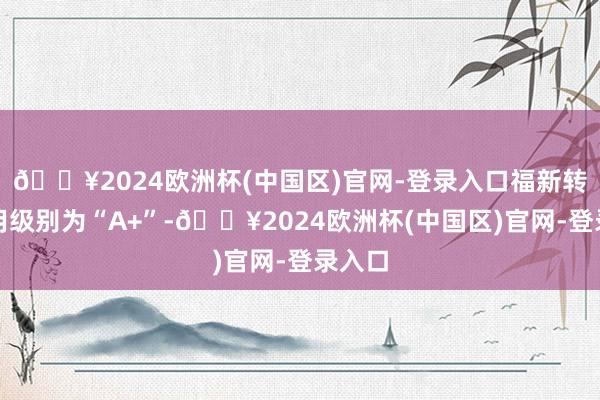 🔥2024欧洲杯(中国区)官网-登录入口福新转债信用级别为“A+”-🔥2024欧洲杯(中国区)官网-登录入口