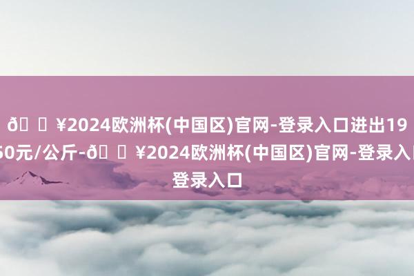 🔥2024欧洲杯(中国区)官网-登录入口进出19.50元/公斤-🔥2024欧洲杯(中国区)官网-登录入口