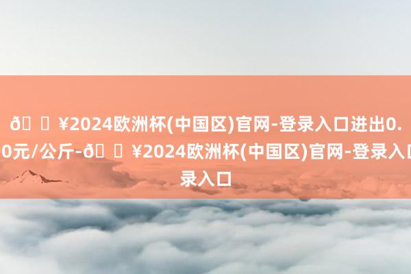 🔥2024欧洲杯(中国区)官网-登录入口进出0.70元/公斤-🔥2024欧洲杯(中国区)官网-登录入口