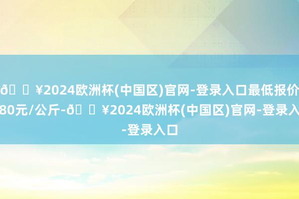 🔥2024欧洲杯(中国区)官网-登录入口最低报价1.80元/公斤-🔥2024欧洲杯(中国区)官网-登录入口