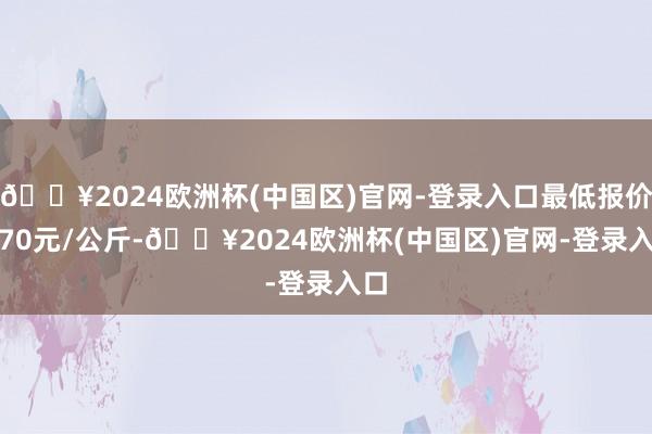 🔥2024欧洲杯(中国区)官网-登录入口最低报价0.70元/公斤-🔥2024欧洲杯(中国区)官网-登录入口