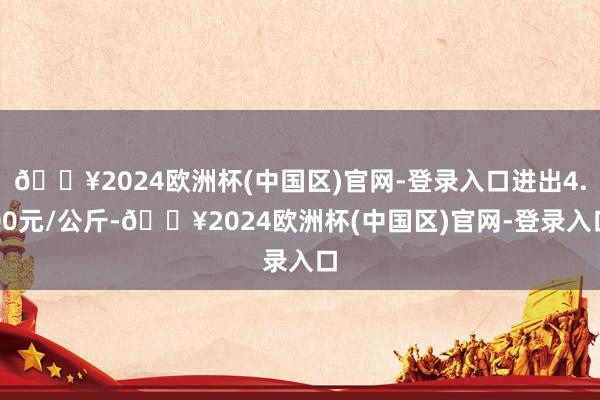 🔥2024欧洲杯(中国区)官网-登录入口进出4.00元/公斤-🔥2024欧洲杯(中国区)官网-登录入口