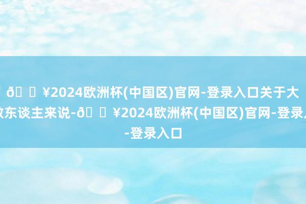 🔥2024欧洲杯(中国区)官网-登录入口关于大多数东谈主来说-🔥2024欧洲杯(中国区)官网-登录入口