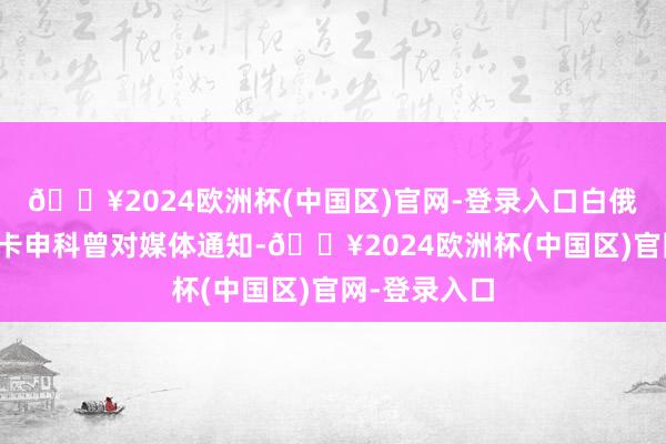 🔥2024欧洲杯(中国区)官网-登录入口白俄罗斯总统卢卡申科曾对媒体通知-🔥2024欧洲杯(中国区)官网-登录入口