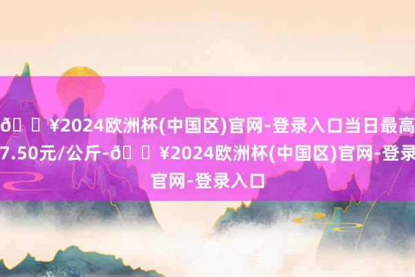 🔥2024欧洲杯(中国区)官网-登录入口当日最高报价7.50元/公斤-🔥2024欧洲杯(中国区)官网-登录入口