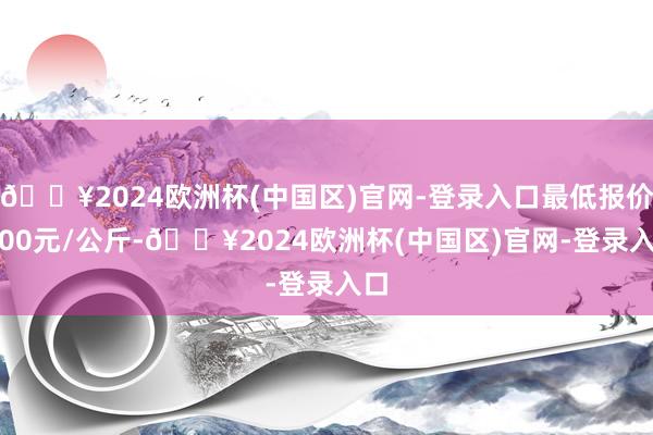 🔥2024欧洲杯(中国区)官网-登录入口最低报价5.00元/公斤-🔥2024欧洲杯(中国区)官网-登录入口