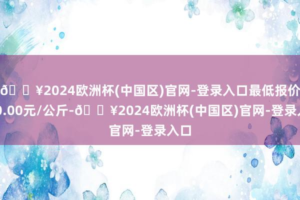 🔥2024欧洲杯(中国区)官网-登录入口最低报价740.00元/公斤-🔥2024欧洲杯(中国区)官网-登录入口