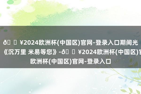 🔥2024欧洲杯(中国区)官网-登录入口期间光影 百部川扬｜《沉万里 米易等您》-🔥2024欧洲杯(中国区)官网-登录入口