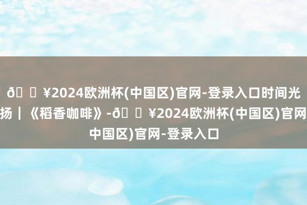 🔥2024欧洲杯(中国区)官网-登录入口时间光影 百部川扬｜《稻香咖啡》-🔥2024欧洲杯(中国区)官网-登录入口