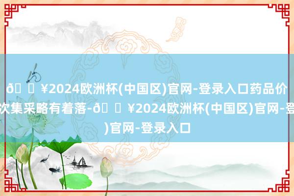 🔥2024欧洲杯(中国区)官网-登录入口药品价钱比初次集采略有着落-🔥2024欧洲杯(中国区)官网-登录入口