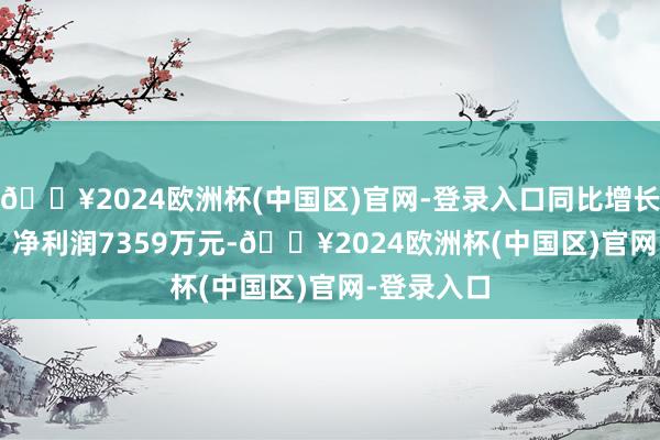 🔥2024欧洲杯(中国区)官网-登录入口同比增长23.58%；净利润7359万元-🔥2024欧洲杯(中国区)官网-登录入口