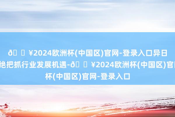 🔥2024欧洲杯(中国区)官网-登录入口异日公司仍将不绝把抓行业发展机遇-🔥2024欧洲杯(中国区)官网-登录入口