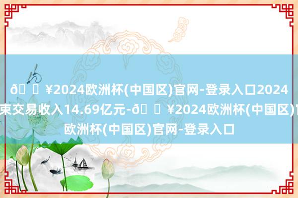 🔥2024欧洲杯(中国区)官网-登录入口2024年第一季度结束交易收入14.69亿元-🔥2024欧洲杯(中国区)官网-登录入口