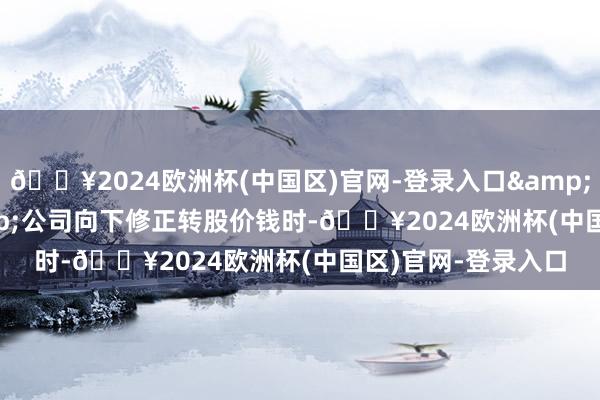 🔥2024欧洲杯(中国区)官网-登录入口&ensp;&ensp;公司向下修正转股价钱时-🔥2024欧洲杯(中国区)官网-登录入口