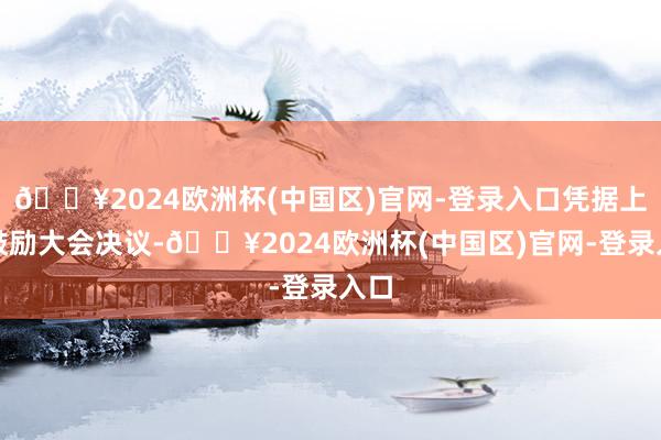 🔥2024欧洲杯(中国区)官网-登录入口凭据上述鼓励大会决议-🔥2024欧洲杯(中国区)官网-登录入口