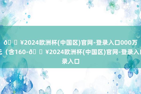 🔥2024欧洲杯(中国区)官网-登录入口000万元（含160-🔥2024欧洲杯(中国区)官网-登录入口