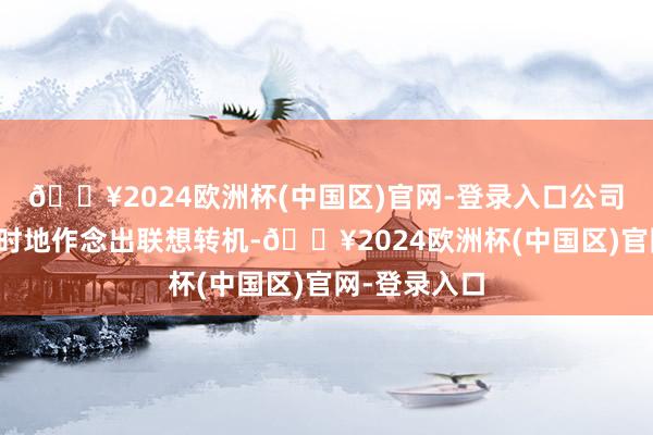 🔥2024欧洲杯(中国区)官网-登录入口公司将审慎、实时地作念出联想转机-🔥2024欧洲杯(中国区)官网-登录入口