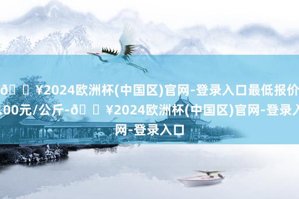 🔥2024欧洲杯(中国区)官网-登录入口最低报价20.00元/公斤-🔥2024欧洲杯(中国区)官网-登录入口