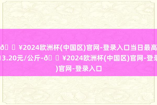 🔥2024欧洲杯(中国区)官网-登录入口当日最高报价13.20元/公斤-🔥2024欧洲杯(中国区)官网-登录入口