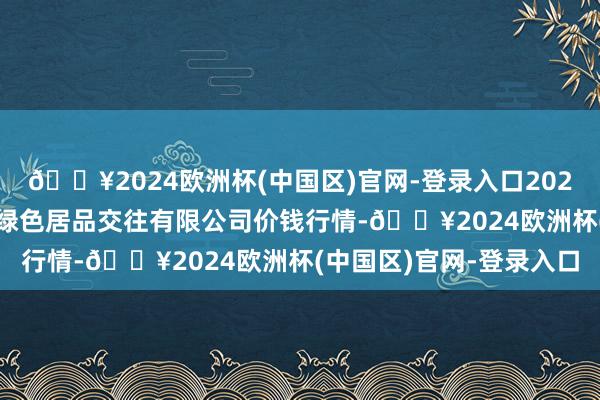 🔥2024欧洲杯(中国区)官网-登录入口2024年5月4日遵义金地盘绿色居品交往有限公司价钱行情-🔥2024欧洲杯(中国区)官网-登录入口