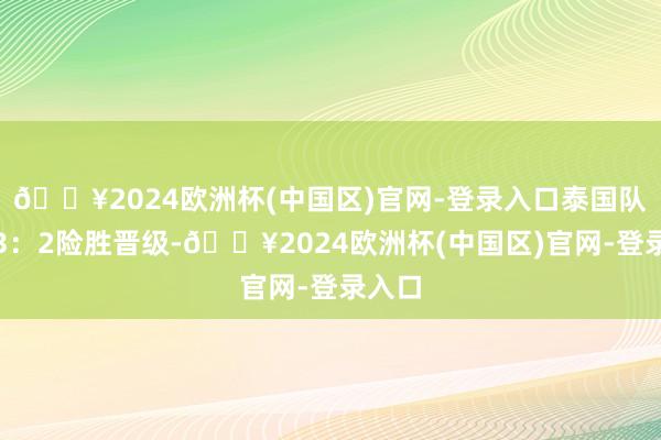 🔥2024欧洲杯(中国区)官网-登录入口泰国队均以3：2险胜晋级-🔥2024欧洲杯(中国区)官网-登录入口