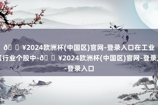 🔥2024欧洲杯(中国区)官网-登录入口在工业金属行业个股中-🔥2024欧洲杯(中国区)官网-登录入口