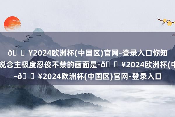 🔥2024欧洲杯(中国区)官网-登录入口你知说念是什么么？令东说念主极度忍俊不禁的画面是-🔥2024欧洲杯(中国区)官网-登录入口