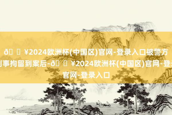 🔥2024欧洲杯(中国区)官网-登录入口被警方照章刑事拘留到案后-🔥2024欧洲杯(中国区)官网-登录入口