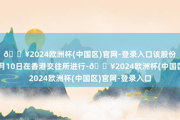 🔥2024欧洲杯(中国区)官网-登录入口该股份刊行于2024年5月10日在香港交往所进行-🔥2024欧洲杯(中国区)官网-登录入口