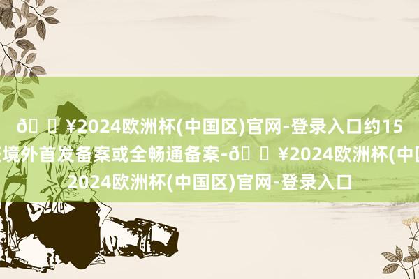 🔥2024欧洲杯(中国区)官网-登录入口约150家说念内企业已获境外首发备案或全畅通备案-🔥2024欧洲杯(中国区)官网-登录入口