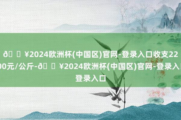 🔥2024欧洲杯(中国区)官网-登录入口收支22.00元/公斤-🔥2024欧洲杯(中国区)官网-登录入口