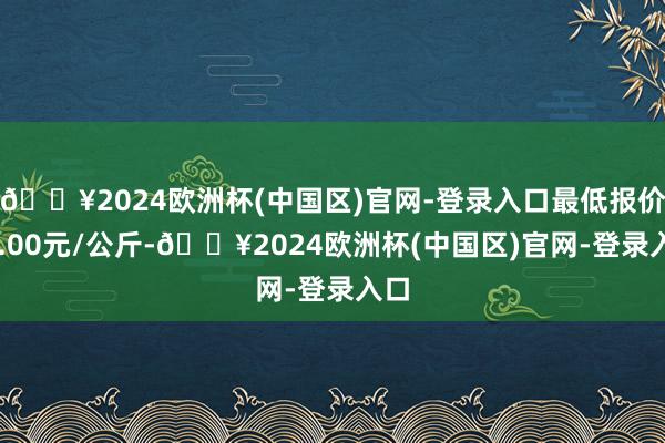 🔥2024欧洲杯(中国区)官网-登录入口最低报价22.00元/公斤-🔥2024欧洲杯(中国区)官网-登录入口