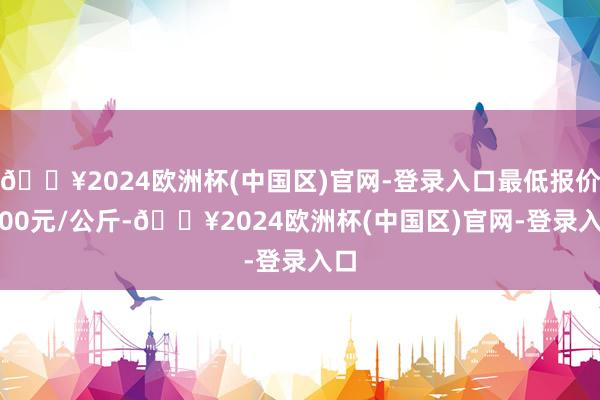 🔥2024欧洲杯(中国区)官网-登录入口最低报价1.00元/公斤-🔥2024欧洲杯(中国区)官网-登录入口