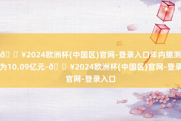 🔥2024欧洲杯(中国区)官网-登录入口年内臆测吃亏为10.09亿元-🔥2024欧洲杯(中国区)官网-登录入口